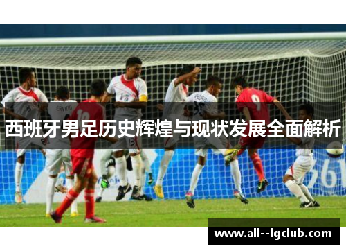 西班牙男足历史辉煌与现状发展全面解析 西班牙男足历史辉煌与现状发展全面解析