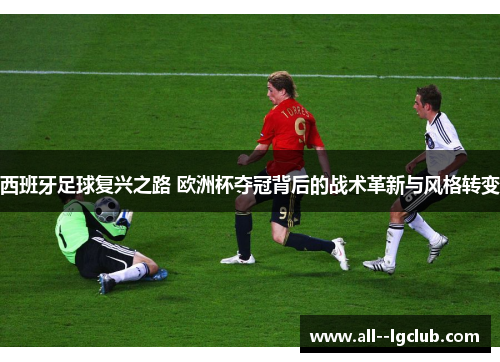 西班牙足球复兴之路 欧洲杯夺冠背后的战术革新与风格转变