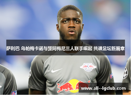 萨利巴 乌帕梅卡诺与楚阿梅尼三人联手崛起 共谱足坛新篇章 萨利巴 乌帕梅卡诺与楚阿梅尼三人联手崛起 共谱足坛新篇章