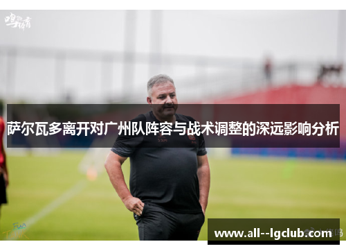 萨尔瓦多离开对广州队阵容与战术调整的深远影响分析