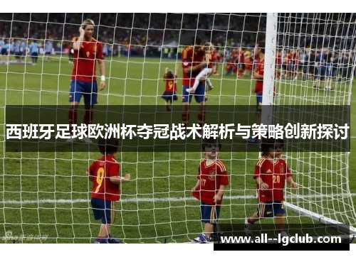西班牙足球欧洲杯夺冠战术解析与策略创新探讨 西班牙足球欧洲杯夺冠战术解析与策略创新探讨