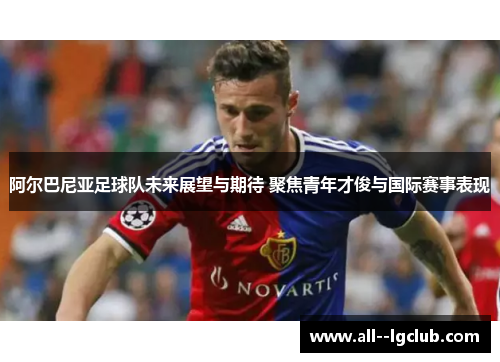 阿尔巴尼亚足球队未来展望与期待 聚焦青年才俊与国际赛事表现