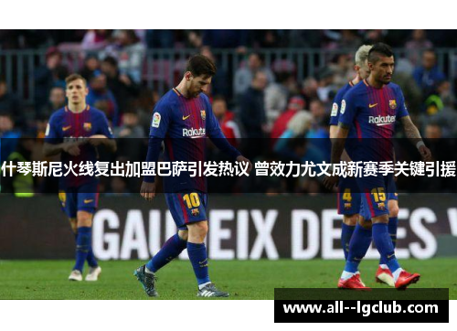 什琴斯尼火线复出加盟巴萨引发热议 曾效力尤文成新赛季关键引援 什琴斯尼火线复出加盟巴萨引发热议 曾效力尤文成新赛季关键引援