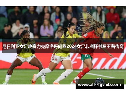 尼日利亚女足决赛力克摩洛哥问鼎2024女足非洲杯书写王者传奇 尼日利亚女足决赛力克摩洛哥问鼎2024女足非洲杯书写王者传奇