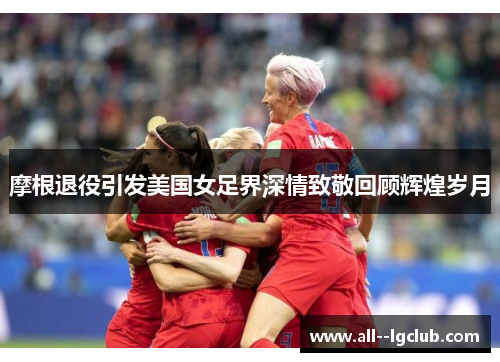 摩根退役引发美国女足界深情致敬回顾辉煌岁月 摩根退役引发美国女足界深情致敬回顾辉煌岁月
