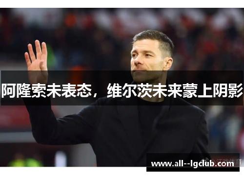 阿隆索未表态,维尔茨未来蒙上阴影 阿隆索未表态,维尔茨未来蒙上阴影