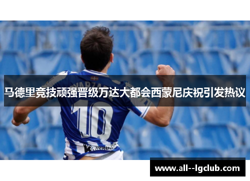 马德里竞技顽强晋级万达大都会西蒙尼庆祝引发热议