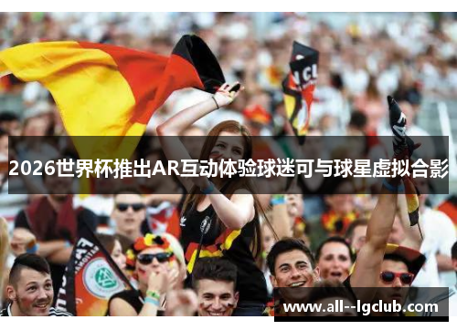 2026世界杯推出AR互动体验球迷可与球星虚拟合影