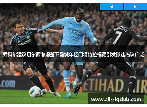 乔科尔建议切尔西考虑签下曼城年轻门将特拉福德引发球迷热议广泛