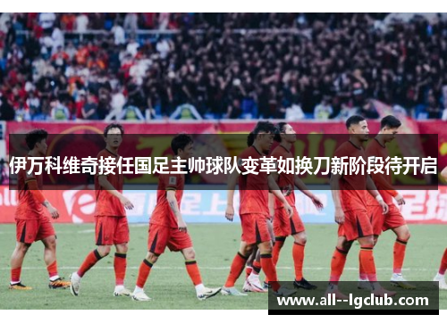 伊万科维奇接任国足主帅球队变革如换刀新阶段待开启