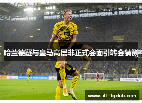 哈兰德疑与皇马高层非正式会面引转会猜测