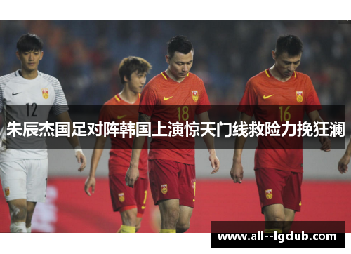 朱辰杰国足对阵韩国上演惊天门线救险力挽狂澜