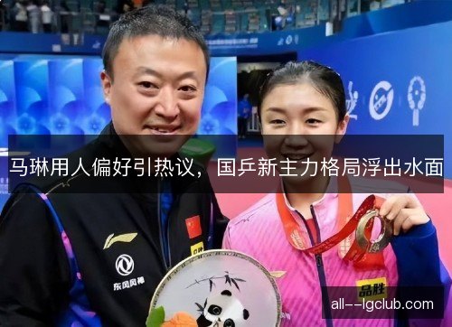 马琳用人偏好引热议，国乒新主力格局浮出水面