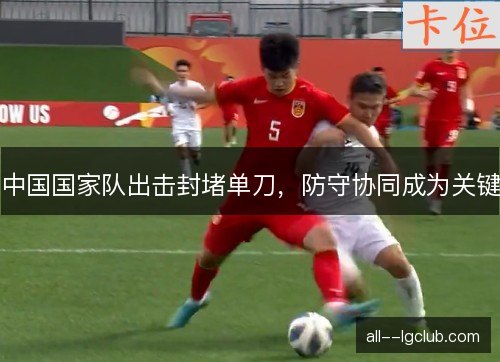 中国国家队出击封堵单刀,防守协同成为关键 中国国家队出击封堵单刀,防守协同成为关键