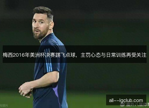 梅西2016年美洲杯决赛踢飞点球，主罚心态与日常训练再受关注